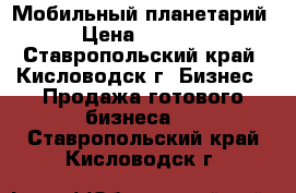 Мобильный планетарий . › Цена ­ 210 000 - Ставропольский край, Кисловодск г. Бизнес » Продажа готового бизнеса   . Ставропольский край,Кисловодск г.